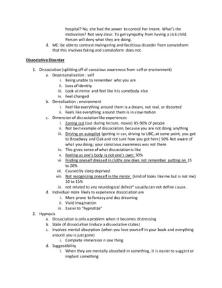 hospital? No, she had the power to control her intent. What’s the
motivation? Not very clear. To get sympathy from having a sick child.
Person will deny what they are doing.
d. MC: be able to contrast malingering and factitious disorder from somatoform
that this involves faking and somatoform does not.
Dissociative Disorder
1. Dissociation (splitting off of conscious awareness from self or environment)
a. Depersonalization : self
i. Being unable to remember who you are
ii. Loss of identity
iii. Look at mirror and feel like it is somebody else
iv. Feel changed
b. Derealization : environment
i. Feel like everything around them is a dream, not real, or distorted
ii. Feels like everything around them is in slow motion
c. Dimension of dissociation like experiences
i. Zoning out (out during lecture, movie) 85-90% of people
ii. Not best example of dissociation, because you are not doing anything
iii. Driving on autopilot (getting in car, driving to UBC, at some point, you get
to Broadway and Oak and not sure how you got here) 50% Not aware of
what you doing; your conscious awareness was not there
iv. This gives sense of what dissociation is like
v. Feeling as one’s body is not one’s own: 30%
vi. Finding oneself dressed in cloths one does not remember putting on 15
to 20%
vii. Caused by sleep deprived
viii. Not recognizing oneself in the mirror (kind of looks like me but is not me)
10 to 15%
ix. not related to any neurological defect* usually can not define cause.
d. Individual more likely to experience dissociation are
i. More prone to fantasy and day dreaming
ii. Vivid imagination
iii. Easier to “hypnotize”
2. Hypnosis
a. Dissociation is only a problem when it becomes distressing
b. State of dissociation (induce a dissociative states)
c. Involves mental absorption (when you lose yourself in your book and everything
around you is just gone)
i. Complete immersion n one thing
d. Suggestibility
i. When they are mentally absorbed in something, it is easier to suggest or
implant something
 