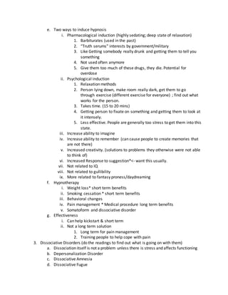 e. Two ways to induce hypnosis
i. Pharmacological induction (highly sedating; deep state of relaxation)
1. Barbiturates (used in the past)
2. “Truth serums” interests by government/military
3. Like Getting somebody really drunk and getting them to tell you
something
4. Not used often anymore
5. Give them too much of these drugs, they die. Potential for
overdose
ii. Psychological induction
1. Relaxation methods
2. Person lying down, make room really dark, get them to go
through exercise (different exercise for everyone) ; find out what
works for the person.
3. Takes time. (15 to 20 mins)
4. Getting person to fixate on something and getting them to look at
it intensely.
5. Less effective. People are generally too stress to get them into this
state.
iii. Increase ability to imagine
iv. Increase ability to remember (can cause people to create memories that
are not there)
v. Increased creativity. (solutions to problems they otherwise were not able
to think of)
vi. Increased Response to suggestion*<- want this usually.
vii. Not related to IQ
viii. Not related to gullibility
ix. More related to fantasy proness/daydreaming
f. Hypnotherapy
i. Weight loss* short term benefits
ii. Smoking cessation * short term benefits
iii. Behavioral changes
iv. Pain management * Medical procedure long term benefits
v. Somatoform and dissociative disorder
g. Effectiveness
i. Can help kickstart & short term
ii. Not a long term solution
1. Long term for pain management
2. Training people to help cope with pain
3. Dissociative Disorders (do the readings to find out what is going on with them)
a. Dissociation itself is not a problem unless there is stress and affects functioning
b. Depersonalization Disorder
c. Dissociative Amnesia
d. Dissociative Fugue
 