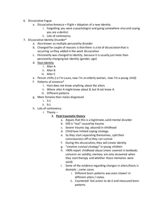 6. Dissociative Fugue
a. Dissociative Amnesia + Flight + Adaption of a new Identity
i. Forgetting you were a psychologist and going somewhere else and saying
you are a dentist
ii. Lots of controversy
7. Dissociative Identity Disorder*
a. Also known as multiple personality disorder
b. Changed for couple of reasons is that there is a lot of dissociation that is
occurring so they added in the word dissociative
c. Personality was changed to identity, because it is usually just more than
personality changing but identity (gender, age)
d. Host Identity
i. Alter A
ii. Alter B
iii. Alter C
e. Person shifts (i.e I’m Laura, now I’m an elderly woman, now I’m a young child)
f. Patterns of amnesia*
i. Host does not know anything about the alters
ii. Where alter A might know about B, but B not know A.
iii. Different patterns
g. More females than males diagnosed
i. 3:1
ii. 9:1
h. Lots of controversy
i. Theory –
1. Post traumatic theory
a. Argues that this is a legitimate, valid mental disorder
b. DID is “real” caused by trauma
c. Severe trauma (eg. abused) in childhood
d. Child have limited coping strategy
e. So they start separating themselves, split their
consciousness off so they can survive
f. During this dissociation, they will create identity
g. “creative survival strategy” in young children
h. >90% report childhood abuse (more covered in textbook;
concerns on validity; memory are only recovered when
they start therapy and whether those memories were
valid)
i. Some of the evidence regarding changes in alters/hosts is
dramatic ; some cases
i. Different brain patterns was even shown! In
different alters / states
ii. Countered! Got actors to do it and measured brain
patterns
 
