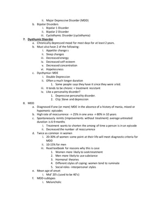 ii. Major Depressive Disorder (MDD)
b. Bipolar Disorders
i. Bipolar 1 Disorder
ii. Bipolar 2 Disorder
iii. Cyclothymic Disorder (cyclothymia)
7. Dysthymic Disorder
a. Chronically depressed mood for most days for at least 2 years.
b. Must also have 2 of the following:
i. Appetite change s
ii. Sleep changes
iii. Decreased energy
iv. Decreased self-esteem
v. Decreased concentration
vi. Hopelessness
c. Dysthymia+ MDE
i. Double Depression
ii. Often a much longer duration
1. Some people says they have it since they were a kid.
iii. It tends to be chronic + treatment resistant
iv. Like a personality disorder?
1. Depressive personality disorder.
2. Clip: Steve and depression
8. MDD
a. Diagnosed if one (or more) MDE in the absence of a history of mania, mixed or
hypomonic episodes
b. High rate of reoccurrence -> 25% in one area -> 80% in 10 years
c. Spontaneously remits (improvements without treatment) average untreated
duration is 6-9 months
i. Treatment wants to shorten the among of time a person is in an episode
ii. Decreased the number of reoccurrence
d. Twice as common in women
i. 20-30% of women some point at their life will meet diagnostic criteria for
MDD
ii. 10-15% for men
iii. Read textbook for reasons why this is case
1. Women more likely to seek treatment
2. Men more likely to use substance
3. Hormonal theories
4. Different styles of coping: women tend to ruminate
5. Social roles- interpersonal styles
e. Mean age of onset
i. Mid’ 20’s (used to be 40’s)
f. MDD-subtypes
i. Melancholic
 