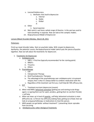 v. Learned helplessness
1. Attributes that lead to depression
a. Internal
b. Stable
c. Global
d.
vi. Other
1. Social rejection
vii. Main point is we have a whole range of theories. In the past we used to
look everything in separate. Now we look at the complex models.
viii. Biopsychosocial Model of Depression
Lecture (Mood Disorder) Monday, March 28, 2011
Prelecture:
Finish up mood disorder today. Start on psychotic today. With respect to depression,
dysthymia, the potential causes, the biopsychosocial model (which puts the pieces of puzzles
together). Now we talk about the treatments for depression.
1. Treatments for Depression
a. Antidepressants
i. SSRI’s -> first line (typically recommended for the starting point)
ii. MAOI’s
iii. Tricyclics
iv. Others
b. Psychotherapy
i. CBT
ii. Interpersonal Therapy
iii. Brief Psychodynamic Therapies
iv. The advantage of the psychotherapy over antidepressants is to prevent
relapse; that is why it is always better to combine medication with this
v. Regardless of the treatment we first use, it will help 60-70% efficacy rate.
c. ECT
i. Treatment-resistant depression (severe)
d. When mild MDD, behavioral activation (getting out and starting to do things
again; i.e signing them out for sport, aerobics, getting them to see their friends)
+ self help
e. When we move up in level of severity , self help, behavioral activation is more
difficult to do. I.e Person has difficulty cooking food, getting out of bed; here we
look at using psychotherapy or medications to treat the person.
f. MDD people can get better without treatment* / preventing future episodes
from occurring
g. Antidepressants+ other Biological Treatments
 