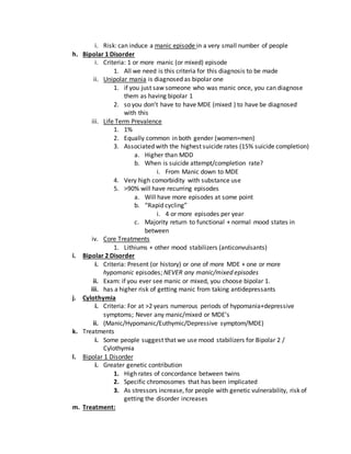 i. Risk: can induce a manic episode in a very small number of people
h. Bipolar 1 Disorder
i. Criteria: 1 or more manic (or mixed) episode
1. All we need is this criteria for this diagnosis to be made
ii. Unipolar mania is diagnosed as bipolar one
1. if you just saw someone who was manic once, you can diagnose
them as having bipolar 1
2. so you don’t have to have MDE (mixed ) to have be diagnosed
with this
iii. Life Term Prevalence
1. 1%
2. Equally common in both gender (women=men)
3. Associated with the highest suicide rates (15% suicide completion)
a. Higher than MDD
b. When is suicide attempt/completion rate?
i. From Manic down to MDE
4. Very high comorbidity with substance use
5. >90% will have recurring episodes
a. Will have more episodes at some point
b. “Rapid cycling”
i. 4 or more episodes per year
c. Majority return to functional + normal mood states in
between
iv. Core Treatments
1. Lithiums + other mood stabilizers (anticonvulsants)
i. Bipolar 2 Disorder
i. Criteria: Present (or history) or one of more MDE + one or more
hypomanic episodes; NEVER any manic/mixed episodes
ii. Exam: if you ever see manic or mixed, you choose bipolar 1.
iii. has a higher risk of getting manic from taking antidepressants
j. Cylothymia
i. Criteria: For at >2 years numerous periods of hypomania+depressive
symptoms; Never any manic/mixed or MDE’s
ii. (Manic/Hypomanic/Euthymic/Depressive symptom/MDE)
k. Treatments
i. Some people suggest that we use mood stabilizers for Bipolar 2 /
Cylothymia
l. Bipolar 1 Disorder
i. Greater genetic contribution
1. High rates of concordance between twins
2. Specific chromosomes that has been implicated
3. As stressors increase, for people with genetic vulnerability, risk of
getting the disorder increases
m. Treatment:
 