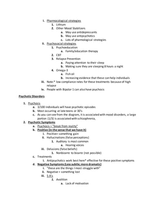 i. Pharmocological strategies
1. Lithium
2. Other Mood Stabilizers
a. May use antidepressants
b. May use antipsychotics
c. Lots of pharmological strategies
ii. Psychosocial strategies
1. Psychoeducation
a. Family/education therapy
2. CBT
3. Relapse Prevention
a. Paying attention to their sleep
b. Making sure they are sleeping 8 hours a night
4. Omega-3
a. Fish oil
b. Increasing evidence that these can help individuals
iii. Note:* low compliance rates for these treatments because of high
relapse
iv. People with Bipolar 1 can also have psychosis
Psychotic Disorders
1. Psychosis
a. 3/100 individuals will have psychotic episodes
b. Most occurring at late teens or 30’s
c. As you can see from the diagram, it is associated with mood disorders, a large
portion (1/3) is associated with schizophrenia,
2. Psychotic Symptoms
a. Psychosis = “break from reality”
b. Positive (in the sense that we have it)
i. Positive= something gain
ii. Hallucinations (false perceptions)
1. Auditory is most common
a. Hearing voices
iii. Delusions (false beliefs)
1. Nonbizarre to bizarre (not possible)
c. Treatments
i. Antipsychotics work best here* effective for these positive symptoms
d. Negative Symptoms (Less subtle; more dramatic)
i. “these are the things I most struggle with”
ii. Negative = something lost
iii. 5 A’s
1. Avolition
a. Lack of motivation
 