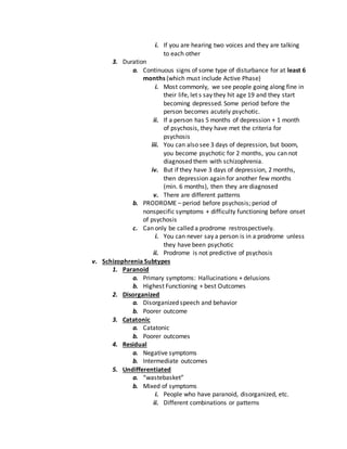 i. If you are hearing two voices and they are talking
to each other
3. Duration
a. Continuous signs of some type of disturbance for at least 6
months (which must include Active Phase)
i. Most commonly, we see people going along fine in
their life, let s say they hit age 19 and they start
becoming depressed. Some period before the
person becomes acutely psychotic.
ii. If a person has 5 months of depression + 1 month
of psychosis, they have met the criteria for
psychosis
iii. You can also see 3 days of depression, but boom,
you become psychotic for 2 months, you can not
diagnosed them with schizophrenia.
iv. But if they have 3 days of depression, 2 months,
then depression again for another few months
(min. 6 months), then they are diagnosed
v. There are different patterns
b. PRODROME – period before psychosis; period of
nonspecific symptoms + difficulty functioning before onset
of psychosis
c. Can only be called a prodrome restrospectively.
i. You can never say a person is in a prodrome unless
they have been psychotic
ii. Prodrome is not predictive of psychosis
v. Schizophrenia Subtypes
1. Paranoid
a. Primary symptoms: Hallucinations + delusions
b. Highest Functioning + best Outcomes
2. Disorganized
a. Disorganized speech and behavior
b. Poorer outcome
3. Catatonic
a. Catatonic
b. Poorer outcomes
4. Residual
a. Negative symptoms
b. Intermediate outcomes
5. Undifferentiated
a. “wastebasket”
b. Mixed of symptoms
i. People who have paranoid, disorganized, etc.
ii. Different combinations or patterns
 