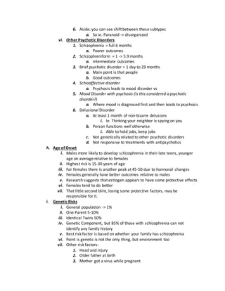 6. Aside: you can see shift between these subtypes
a. So ie. Paranoid -> disorganized
vi. Other Psychotic Disorders
1. Schizophrenia = full 6 months
a. Poorer outcomes
2. Schizophreniform = 1 -> 5.9 months
a. Intermediate outcomes
3. Brief psychotic disorder = 1 day to 29 months
a. Main point is that people
b. Good outcomes
4. Schioaffective disorder
a. Psychosis leads to mood disorder vs
5. Mood Disorder with psychosis (is this considered a psychotic
disorder?)
a. Where mood is diagnosed first and then leads to psychosis
6. Delusional Disorder
a. At least 1 month of non-bizarre delusions
i. Ie. Thinking your neighbor is spying on you
b. Person functions well otherwise
i. Able to hold jobs, keep jobs
c. Not genetically related to other psychotic disorders
d. Not responsive to treatments with antipsychotics
h. Age of Onset
i. Males more likely to develop schizophrenia in their late teens, younger
age on average relative to females
ii. Highest risk is 15-30 years of age
iii. For females there is another peak at 45-50 due to hormonal changes
iv. Females generally have better outcomes relative to males
v. Research suggests that estrogen appears to have some protective effects
vi. Females tend to do better
vii. That little second blint, losing some protective factors, may be
responsible for it.
i. Genetic Risks
i. General population -> 1%
ii. One Parent 5-10%
iii. Identical Twins 50%
iv. Genetic Component, but 85% of those with schizophrenia can not
identify any family history
v. Best risk factor is based on whether your family has schizophrenia
vi. Point is genetic is not the only thing, but environment too
vii. Other risk factors:
1. Head and injury
2. Older father at birth
3. Mother got a virus while pregnant
 