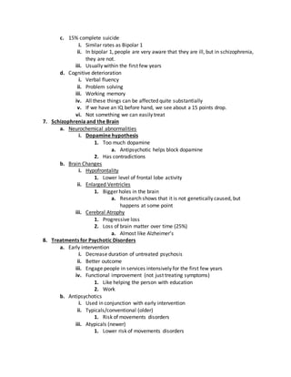 c. 15% complete suicide
i. Similar rates as Bipolar 1
ii. In bipolar 1, people are very aware that they are ill, but in schizophrenia,
they are not.
iii. Usually within the first few years
d. Cognitive deterioration
i. Verbal fluency
ii. Problem solving
iii. Working memory
iv. All these things can be affected quite substantially
v. If we have an IQ before hand, we see about a 15 points drop.
vi. Not something we can easily treat
7. Schizophrenia and the Brain
a. Neurochemical abnormalities
i. Dopamine hypothesis
1. Too much dopamine
a. Antipsychotic helps block dopamine
2. Has contradictions
b. Brain Changes
i. Hypofrontality
1. Lower level of frontal lobe activity
ii. Enlarged Ventricles
1. Bigger holes in the brain
a. Research shows that it is not genetically caused, but
happens at some point
iii. Cerebral Atrophy
1. Progressive loss
2. Loss of brain matter over time (25%)
a. Almost like Alzheimer’s
8. Treatments for Psychotic Disorders
a. Early intervention
i. Decrease duration of untreated psychosis
ii. Better outcome
iii. Engage people in services intensively for the first few years
iv. Functional improvement (not just treating symptoms)
1. Like helping the person with education
2. Work
b. Antipsychotics
i. Used in conjunction with early intervention
ii. Typicals/conventional (older)
1. Risk of movements disorders
iii. Atypicals (newer)
1. Lower risk of movements disorders
 