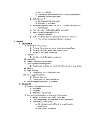 a. Lots of variability
b. That people with different criteria can be diagnosed with
the same personality disorder
2. Coded on Axis 2
a. Long standing (develop early)
b. Resistant to treatment
3. All can be diagnosed before the age of 18 (except for antisocial )
a. With caution
4. Poor inter-rater reliability (except for antisocial)
5. Axis 2: Borderline Personality Traits
a. Diagnosis differed
6. High comorbidity between personality disorder + with Axis 1
a. You will see overlaps even between clusters
3. Cluster A
a. Paranoia P.D
i. “distrustful” + “suspicious”
1. Thinking that people just wants to take advantage of you
2. Thinking that other people have hidden motives
3. Not easily trust other individuals
ii. “Cranky”
1. Not light-hearted or easy to be around
iii. Controlling
iv. Males > Females to be diagnosed
v. Jealousy and distrust of partner
1. If you have a paranoia guy friend, he will want you to keep calling
vi. Abusive
vii. Legal disputes
1. Suing people for a variety of reasons
viii. Not engage in treatment
1. Does not trust you
2. Tend to drop out and don’t change
ix. Not related to schizophrenia or psychosis
b. Schizoid PD
i. Imagine mild negative symptoms
1. Anhedonia
2. Flat affect
3. Attentional impairments
ii. Demonstrate high degree of detachment from others
1. Socially isolated but they prefer it that way
2. Other people might describe them as ‘cold and distant’
3. No friends; no relationship
a. No interest in having friends or sexual romantic
relationship
b. Not interest in sex even
 