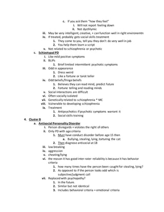 c. If you ask them “how they feel”
i. Will not report feeling down
ii. Not dysthlymic
iii. May be very intelligent, creative, + can function well in right environemtn
iv. If treated, probably gets social skills treatment
1. They come to you, tell you they don’t do very well in job
2. You help them learn a script
v. Not related to schizophrenia or psychotic
c. Schizotypal PD
i. Like mild positive symptoms
ii. BLIPs
1. Brief limited intermittent psychotic symptoms
iii. Odd in appearance
1. Dress weird
2. Like a fortune or tarot teller
iv. Odd beliefs/fringe beliefs
1. Believes they can read mind, predict future
2. Fortune telling and reading minds
v. Social interactions are difficult
vi. Often socially isolated
vii. Genetically related to schizophrenia * MC
viii. Vulnerable to developing schizophrenia
ix. Treatment
1. Antipsychotics if psychotic symptoms warrant it
2. Social skills training
4. Cluster B
a. Antisocial Personality Disorder
i. Person disregards + violates the right of others
ii. Only PD with age criteria
1. Must have conduct disorder before age 15 then
a. Bullying, stealing, lying, torturing the cat
2. Then diagnose antisocial at 18
iii. law breaking
iv. aggression
v. cheating/lying
vi. the reason it has good inter-rater reliability is because it has behavior
criteria
1. how many times have the person been caught for stealing, lying?
2. As opposed to if the person looks odd which is
subjective/judgment call
vii. Replaced with psychopathy?
1. In the future.
2. Similar but not identical
3. Includes behavioral criteria + emotional criteria
 