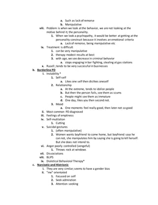a. Such as lack of remorse
b. Manipulative
viii. Problem is when we look at the behavior, we are not looking at the
motive behind it; the personality.
1. When we look a psychopathy, it would be better at getting at the
personality construct because it involves an emotional criteria
a. Lack of remorse, being manipulative etc
ix. Treatment is difficult
1. can be very manipulative
2. therapy modest results at best
3. with age, we see decrease in criminal behavior
a. stops engaging in bar fighting, stealing at gas stations
x. Rusell ; tends to be very successful in businesses
b. Borderline PD
i. Instability *
1. Self-self
a. Likes one self then dislikes oneself
2. Relationship
a. At the extreme, tends to idolize people
b. But then the person fails, see them as scums
c. People might see them as immature
d. One day, likes you then second not.
3. Mood
a. One moments feel really good, then later not so good
ii. Most common PD diagnosed
iii. Feelings of emptiness
iv. Self-mutilation
1. Cutting
v. Suicidal gestures
1. (often manipulative)
2. Women wants boyfriend to come home, but boyfriend says he
can not, she manipulates him by saying she is going to kill herself.
But she does not intend to.
vi. Anger poorly controlled (vengeful)
1. Throws rock at windows
vii. Dissociations
viii. BLIPS
ix. Dialetical Behavioral Therapy*
c. Narcisstic and Histrionic
i. They are very similar; seems to have a gender bias
ii. “me” orientated
1. Focused on self
2. Seek admiration
3. Attention seeking
 