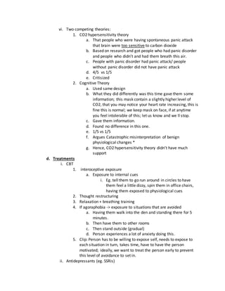 vi. Two competing theories:
1. CO2 hypersensitivity theory
a. That people who were having spontaneous panic attack
that brain were too sensitive to carbon dioxide
b. Based on research and got people who had panic disorder
and people who didn’t and had them breath this air.
c. People with panic disorder had panic attack/ people
without panic disorder did not have panic attack
d. 4/5 vs 1/5
e. Critisized
2. Cognitive Theory
a. Used same design
b. What they did differently was this time gave them some
information; this mask contain a slightly higher level of
CO2, that you may notice your heart rate increasing, this is
fine this is normal; we keep mask on face, if at anytime
you feel intolerable of this; let us know and we ll stop.
c. Gave them information.
d. Found no difference in this one.
e. 1/5 vs 1/5
f. Argues Catastrophic misinterpretation of benign
physiological changes *
g. Hence, CO2 hypersensitivity theory didn’t have much
support
d. Treatments
i. CBT
1. interoceptive exposure
a. Exposure to internal cues
i. Eg. tell them to go run around in circles to have
them feel a little dizzy, spin them in office chairs,
having them exposed to physiological cues
2. Thought restructuring
3. Relaxation + breathing training
4. If agoraphobia -> exposure to situations that are avoided
a. Having them walk into the den and standing there for 5
minutes.
b. Then have them to other rooms
c. Then stand outside (gradual)
d. Person experiences a lot of anxiety doing this.
5. Clip: Person has to be willing to expose self, needs to expose to
each situation in turn, takes time, have to have the person
motivated; ideally, we want to treat the person early to prevent
this level of avoidance to set in.
ii. Antidepressants (eg. SSRis)
 