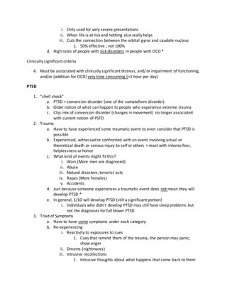 i. Only used for very severe presentations
ii. When life is at risk and nothing else really helps
iii. Cuts the connection between the orbital gyrus and caudate nucleus
1. 50% effective ; not 100%
d. High rates of people with tick disorders in people with OCD *
Clinically significant criteria
4. Must be associated with clinically significant distress, and/ or impairment of functioning,
and/or (addition for OCD) very time consuming (>1 hour per day)
PTSD
1. “shell shock”
a. PTSD + conversion disorder (one of the somatoform disorder)
b. Older notion of what can happen to people who experience extreme trauma
c. Clip: mix of conversion disorder (changes in movement) no longer associated
with current notion of PSTD
2. Trauma
a. Have to have experienced some traumatic event to even consider that PTSD is
possible
b. Experienced, witnessed or confronted with an event involving actual or
theoretical death or serious injury to self or others + react with intense fear,
helplessness or horror
c. What kind of events might fit this?
i. Wars (More men are diagnosed)
ii. Abuse
iii. Natural disasters, terrorist acts
iv. Rapes (More females)
v. Accidents
d. Just because someone experiences a traumatic event does not mean they will
develop PTSD *
e. In general, 1/10 will develop PTSD (still a significant portion)
i. Individuals who didn’t develop PTSD may still have sleep problems but
not the diagnoses for full blown PTSD
3. Triad of Symptoms
a. Have to have some symptoms under each category
b. Re-experiencing
i. Reactivity to exposures to cues
1. Cues that remind them of the trauma, the person may panic,
show anger
ii. Dreams (nightmares)
iii. Intrusive recollections
1. Intrusive thoughts about what happens that come back to them
 