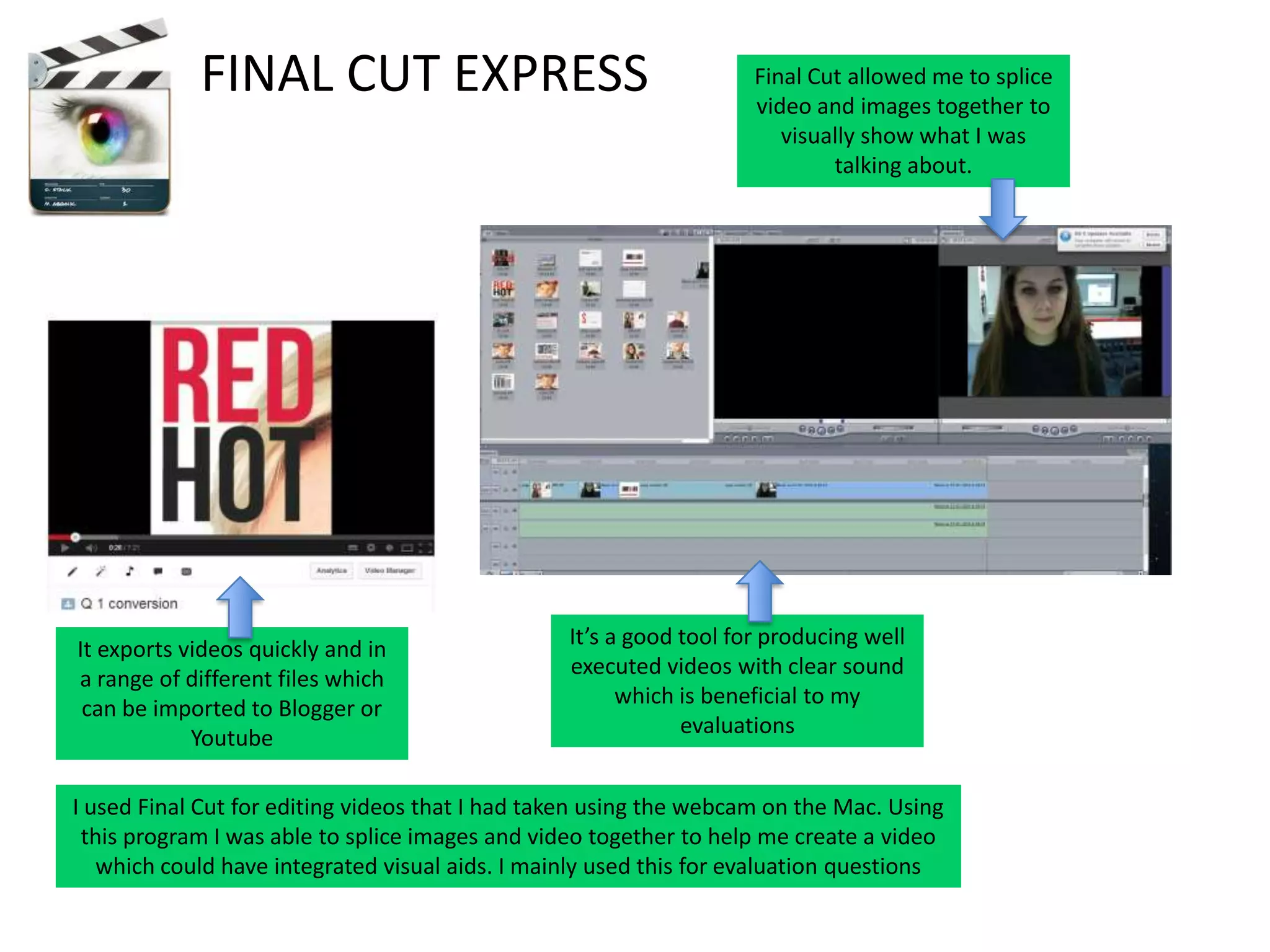 FINAL CUT EXPRESS

It exports videos quickly and in
a range of different files which
can be imported to Blogger or
Youtube

Final Cut allowed me to splice
video and images together to
visually show what I was
talking about.

It’s a good tool for producing well
executed videos with clear sound
which is beneficial to my
evaluations

I used Final Cut for editing videos that I had taken using the webcam on the Mac. Using
this program I was able to splice images and video together to help me create a video
which could have integrated visual aids. I mainly used this for evaluation questions

 