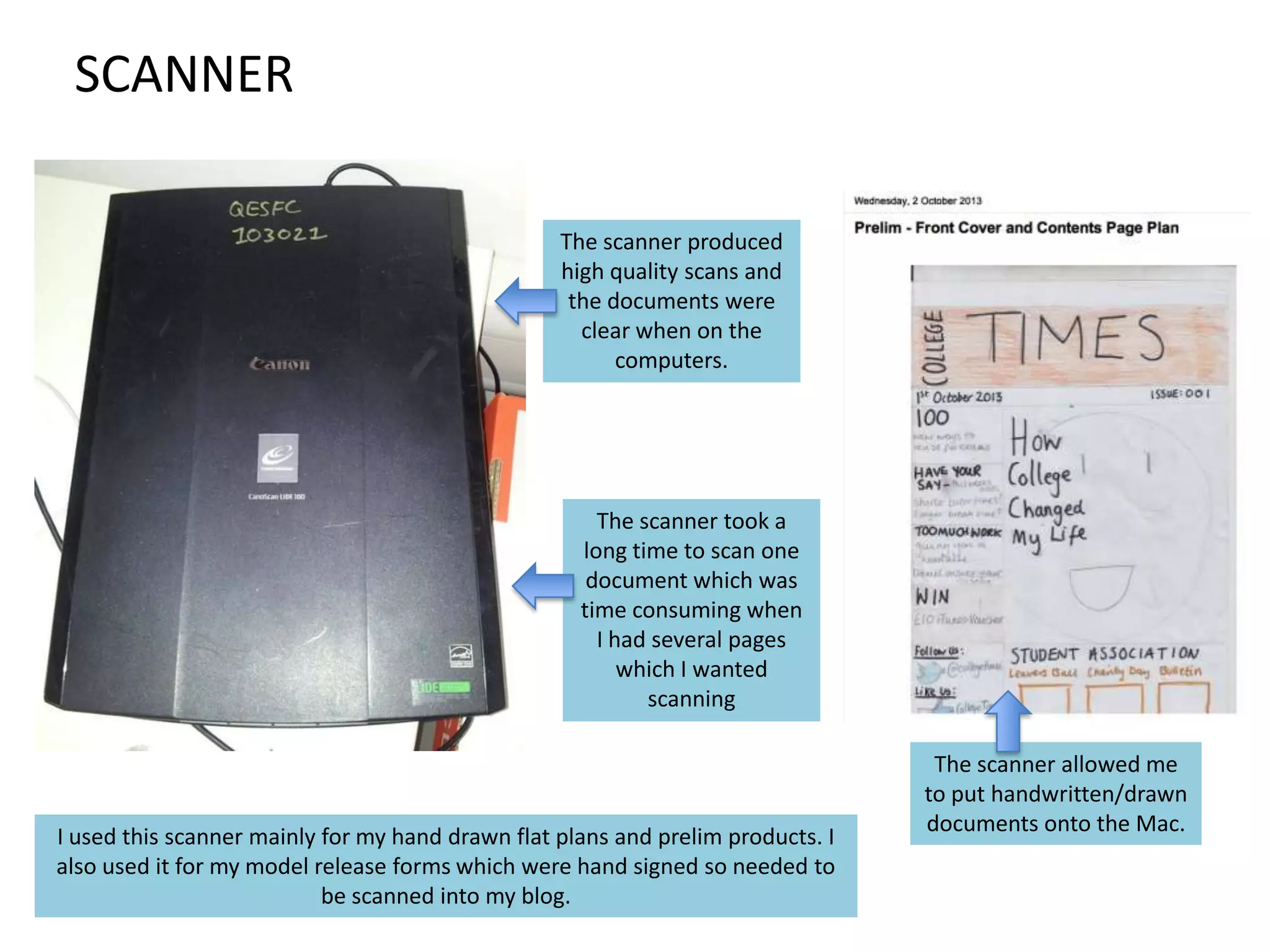 SCANNER
The scanner produced
high quality scans and
the documents were
clear when on the
computers.

The scanner took a
long time to scan one
document which was
time consuming when
I had several pages
which I wanted
scanning

I used this scanner mainly for my hand drawn flat plans and prelim products. I
also used it for my model release forms which were hand signed so needed to
be scanned into my blog.

The scanner allowed me
to put handwritten/drawn
documents onto the Mac.

 
