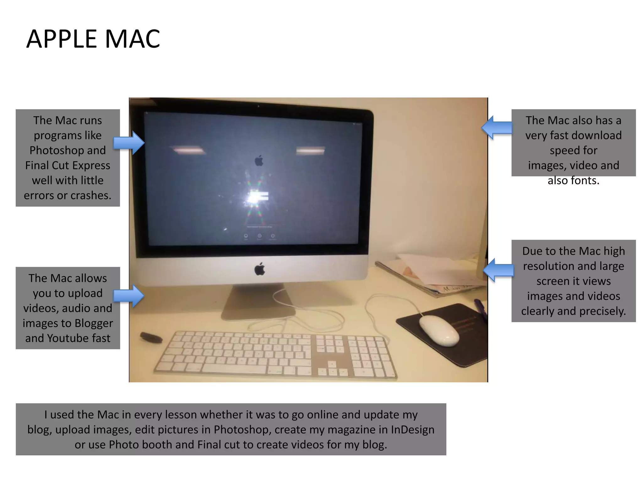APPLE MAC
The Mac runs
programs like
Photoshop and
Final Cut Express
well with little
errors or crashes.

The Mac allows
you to upload
videos, audio and
images to Blogger
and Youtube fast

I used the Mac in every lesson whether it was to go online and update my
blog, upload images, edit pictures in Photoshop, create my magazine in InDesign
or use Photo booth and Final cut to create videos for my blog.

The Mac also has a
very fast download
speed for
images, video and
also fonts.

Due to the Mac high
resolution and large
screen it views
images and videos
clearly and precisely.

 