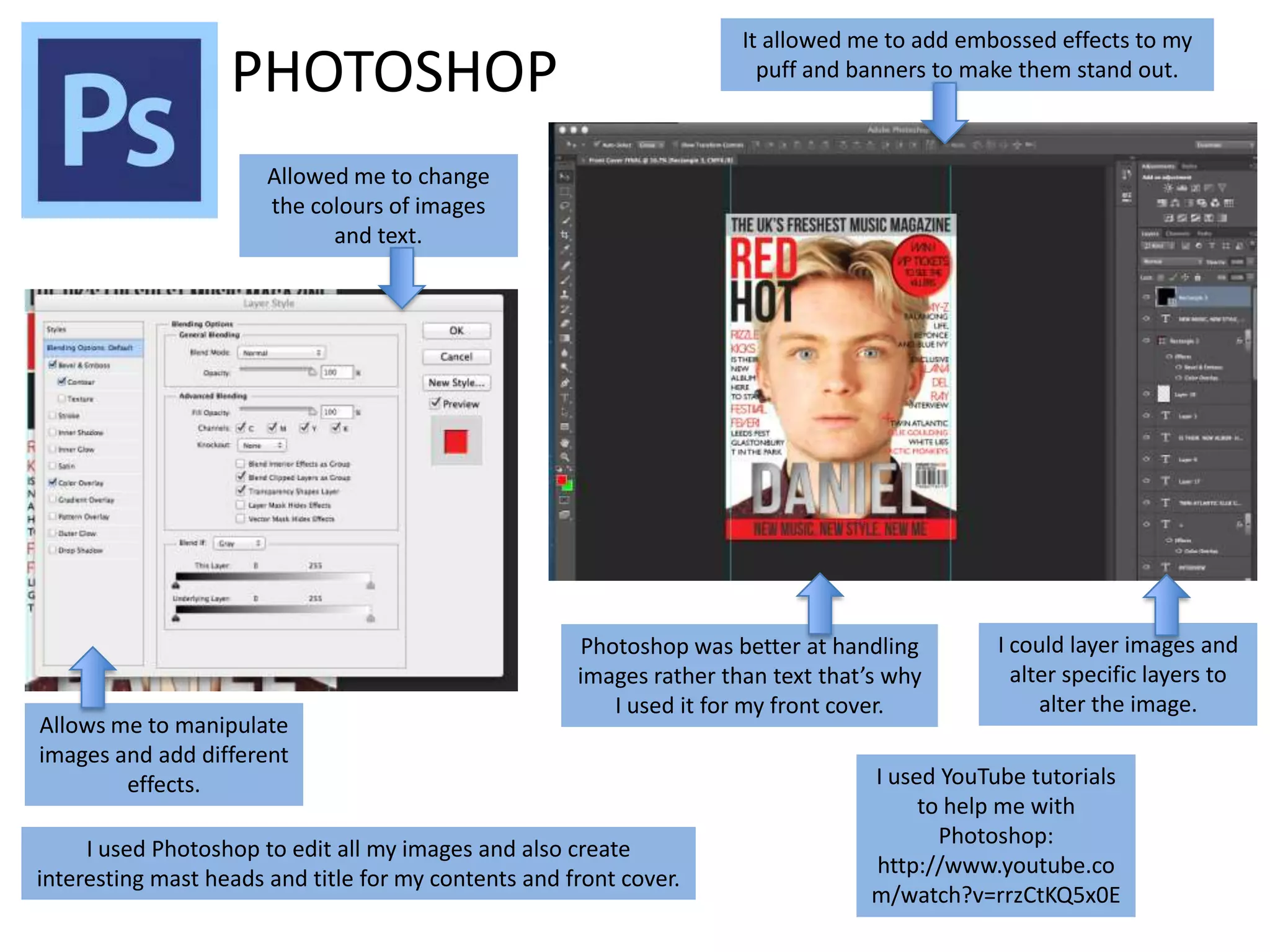 It allowed me to add embossed effects to my
puff and banners to make them stand out.

PHOTOSHOP
Allowed me to change
the colours of images
and text.

Allows me to manipulate
images and add different
effects.

Photoshop was better at handling
images rather than text that’s why
I used it for my front cover.

I used Photoshop to edit all my images and also create
interesting mast heads and title for my contents and front cover.

I could layer images and
alter specific layers to
alter the image.

I used YouTube tutorials
to help me with
Photoshop:
http://www.youtube.co
m/watch?v=rrzCtKQ5x0E

 