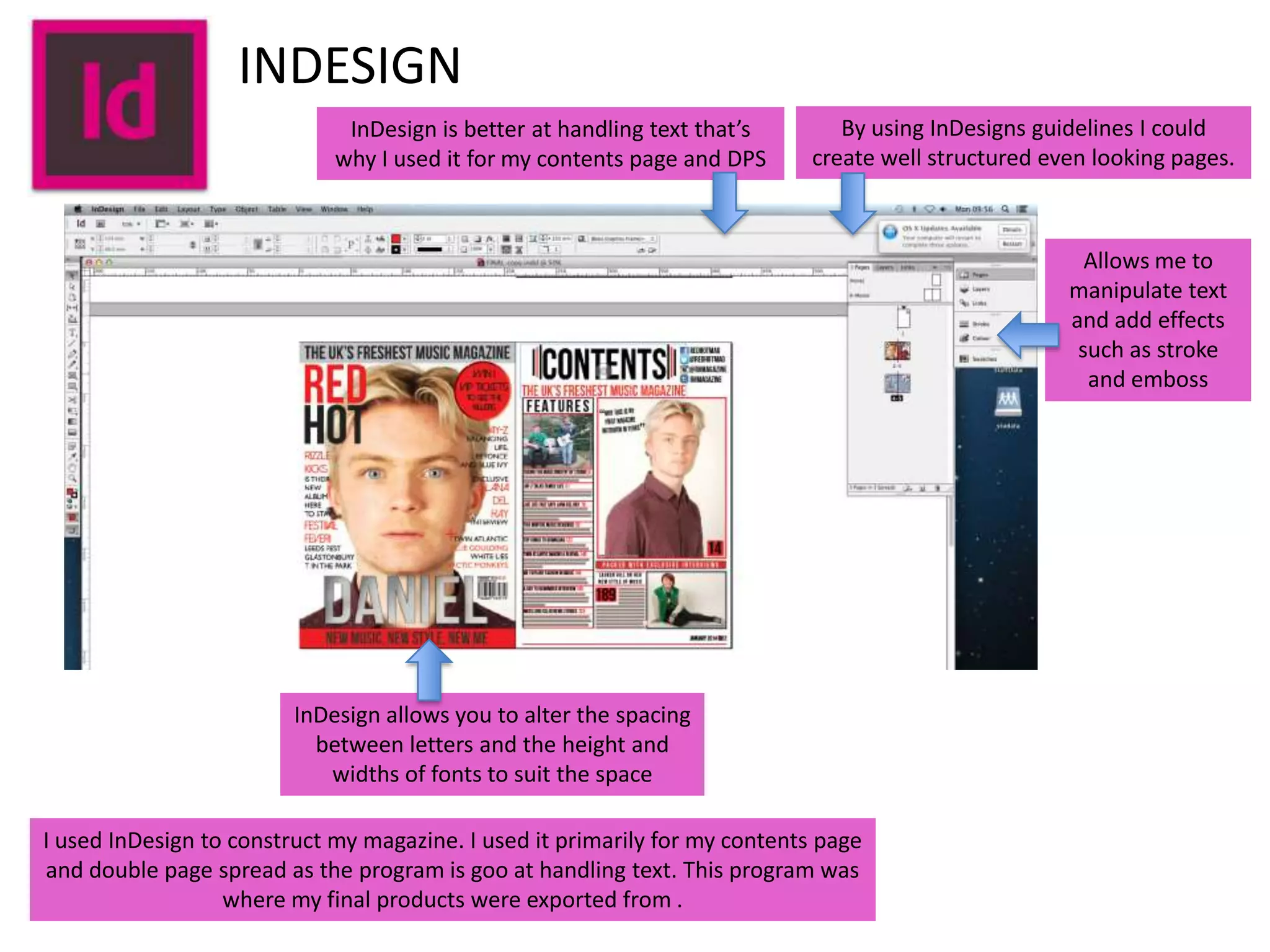 INDESIGN
InDesign is better at handling text that’s
why I used it for my contents page and DPS

By using InDesigns guidelines I could
create well structured even looking pages.

Allows me to
manipulate text
and add effects
such as stroke
and emboss

InDesign allows you to alter the spacing
between letters and the height and
widths of fonts to suit the space
I used InDesign to construct my magazine. I used it primarily for my contents page
and double page spread as the program is goo at handling text. This program was
where my final products were exported from .

 