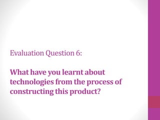 Evaluation Question 6:
What have you learnt about
technologies from the process of
constructing this product?
 