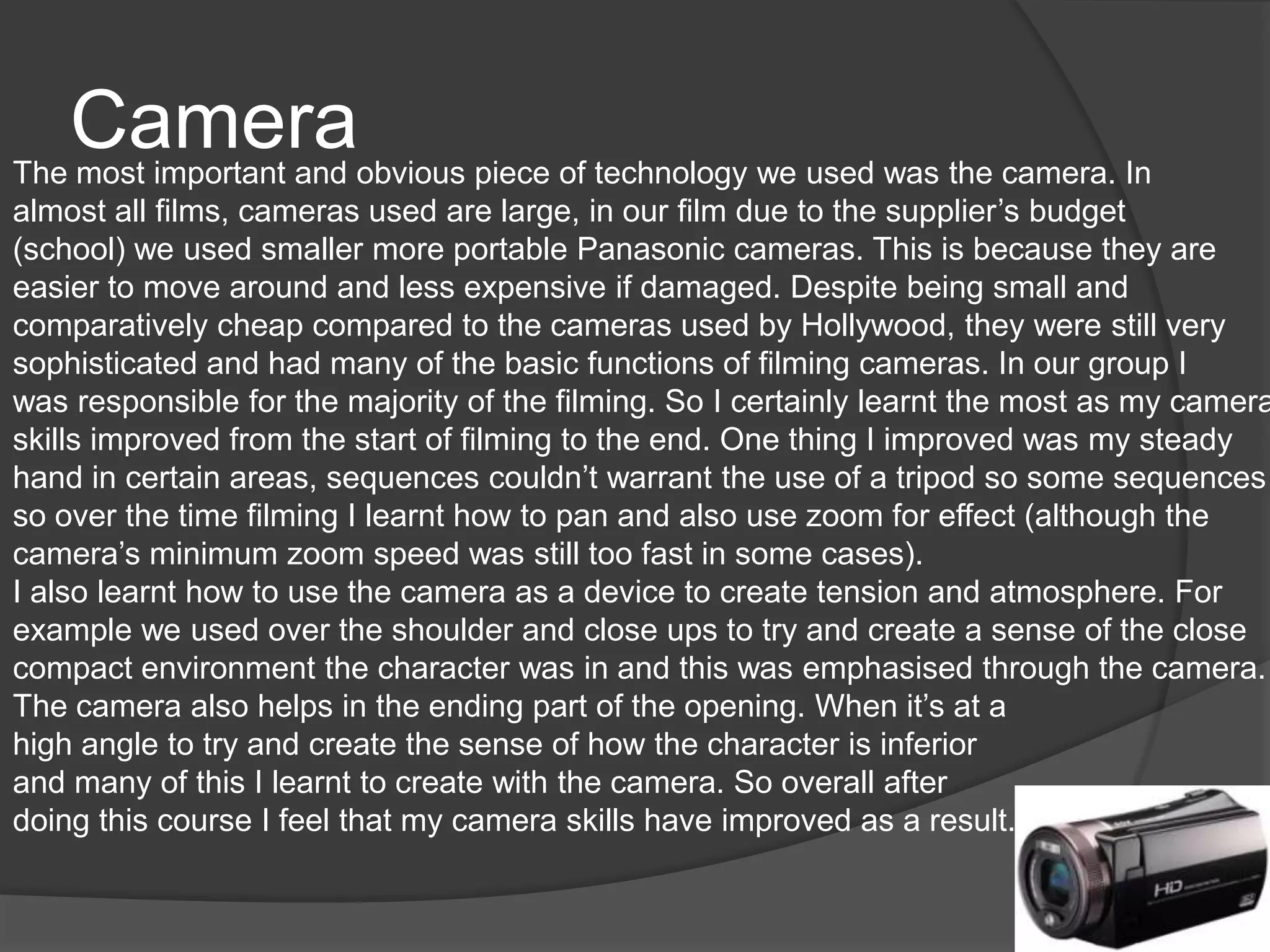 CameraThe most important and obvious piece of technology we used was the camera. In
almost all films, cameras used are large, in our film due to the supplier’s budget
(school) we used smaller more portable Panasonic cameras. This is because they are
easier to move around and less expensive if damaged. Despite being small and
comparatively cheap compared to the cameras used by Hollywood, they were still very
sophisticated and had many of the basic functions of filming cameras. In our group I
was responsible for the majority of the filming. So I certainly learnt the most as my camera
skills improved from the start of filming to the end. One thing I improved was my steady
hand in certain areas, sequences couldn’t warrant the use of a tripod so some sequences
so over the time filming I learnt how to pan and also use zoom for effect (although the
camera’s minimum zoom speed was still too fast in some cases).
I also learnt how to use the camera as a device to create tension and atmosphere. For
example we used over the shoulder and close ups to try and create a sense of the close
compact environment the character was in and this was emphasised through the camera.
The camera also helps in the ending part of the opening. When it’s at a
high angle to try and create the sense of how the character is inferior
and many of this I learnt to create with the camera. So overall after
doing this course I feel that my camera skills have improved as a result.
 