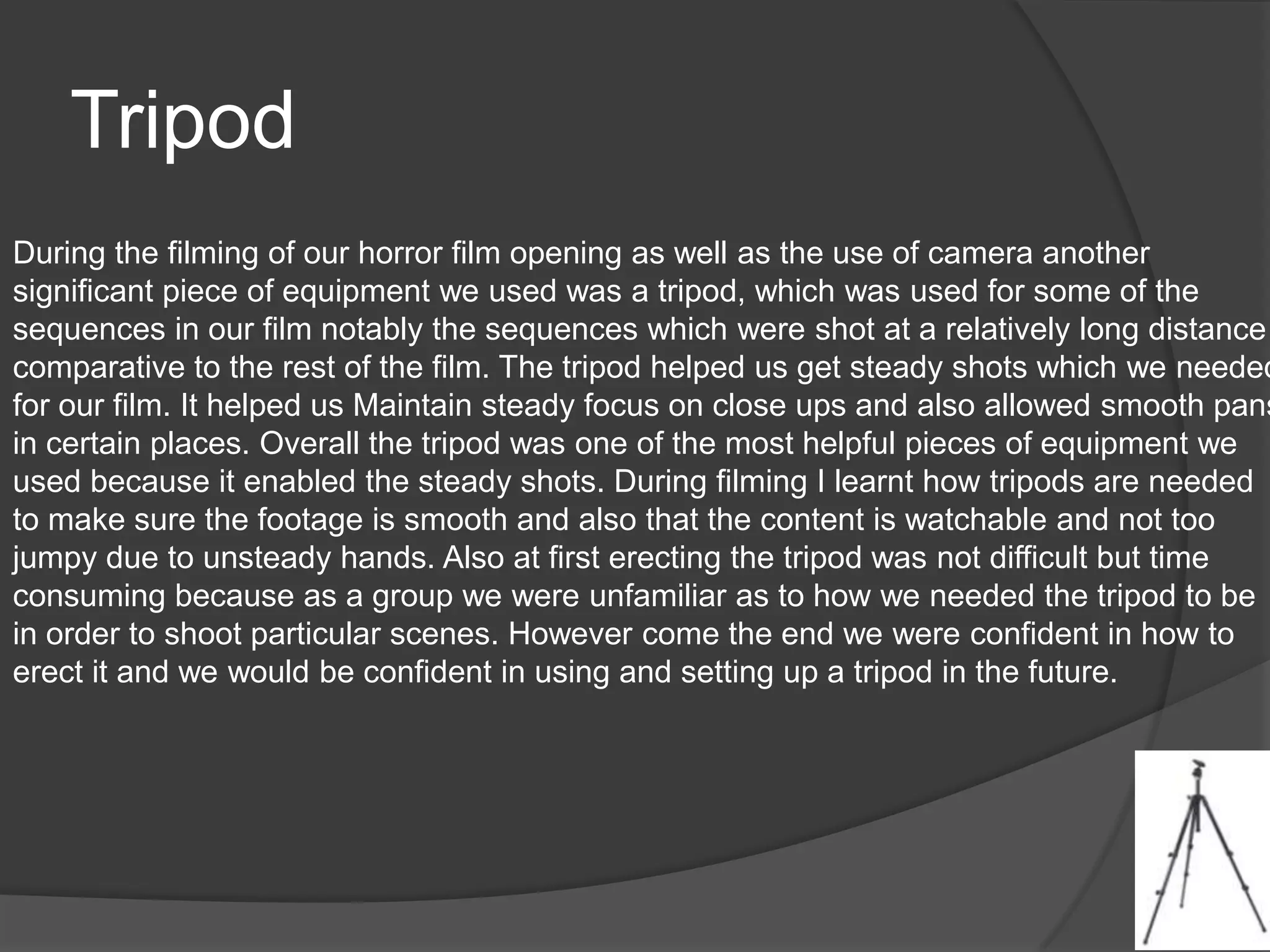 Tripod
During the filming of our horror film opening as well as the use of camera another
significant piece of equipment we used was a tripod, which was used for some of the
sequences in our film notably the sequences which were shot at a relatively long distance
comparative to the rest of the film. The tripod helped us get steady shots which we needed
for our film. It helped us Maintain steady focus on close ups and also allowed smooth pans
in certain places. Overall the tripod was one of the most helpful pieces of equipment we
used because it enabled the steady shots. During filming I learnt how tripods are needed
to make sure the footage is smooth and also that the content is watchable and not too
jumpy due to unsteady hands. Also at first erecting the tripod was not difficult but time
consuming because as a group we were unfamiliar as to how we needed the tripod to be
in order to shoot particular scenes. However come the end we were confident in how to
erect it and we would be confident in using and setting up a tripod in the future.
 