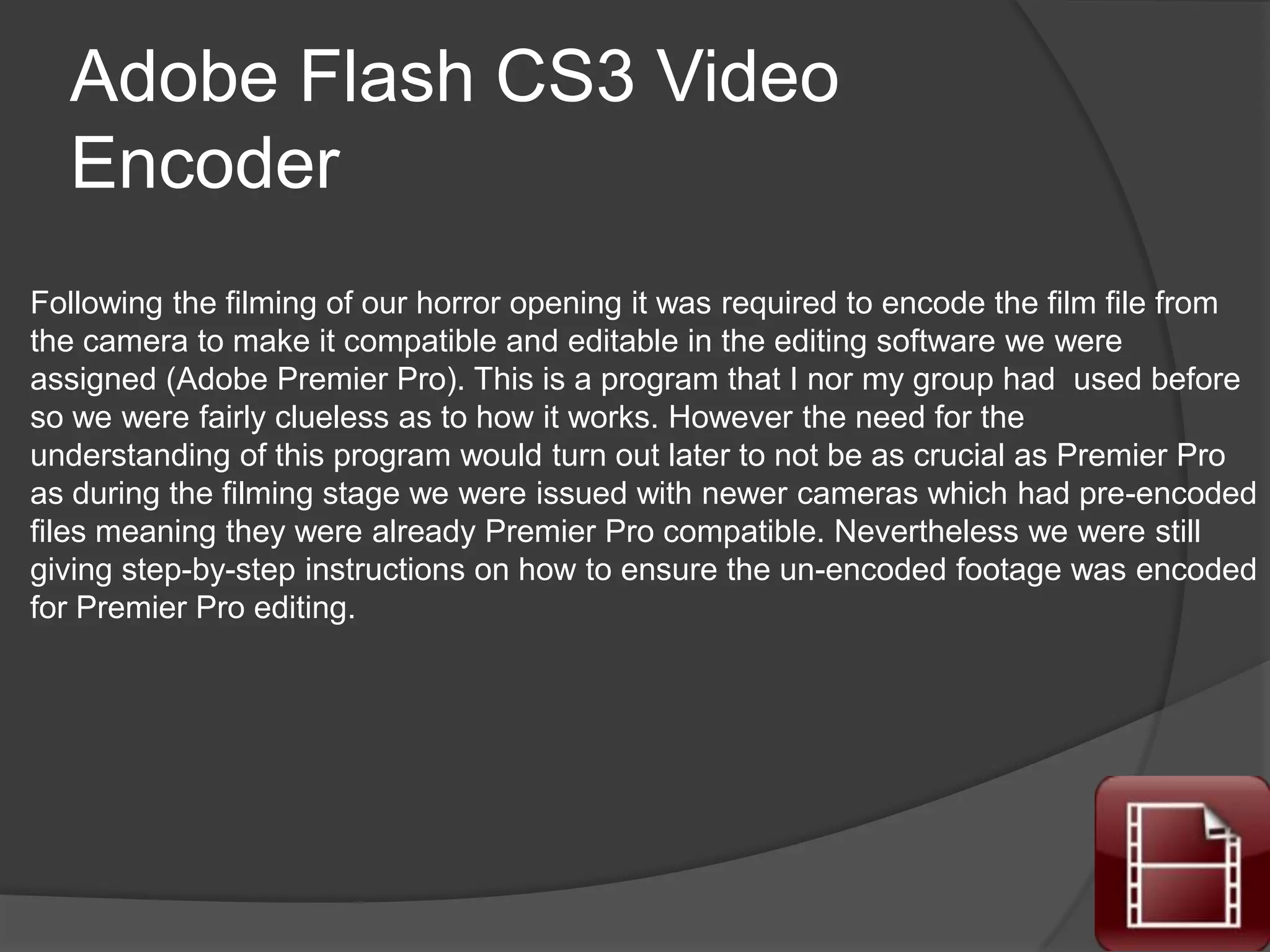 Adobe Flash CS3 Video
Encoder
Following the filming of our horror opening it was required to encode the film file from
the camera to make it compatible and editable in the editing software we were
assigned (Adobe Premier Pro). This is a program that I nor my group had used before
so we were fairly clueless as to how it works. However the need for the
understanding of this program would turn out later to not be as crucial as Premier Pro
as during the filming stage we were issued with newer cameras which had pre-encoded
files meaning they were already Premier Pro compatible. Nevertheless we were still
giving step-by-step instructions on how to ensure the un-encoded footage was encoded
for Premier Pro editing.
 
