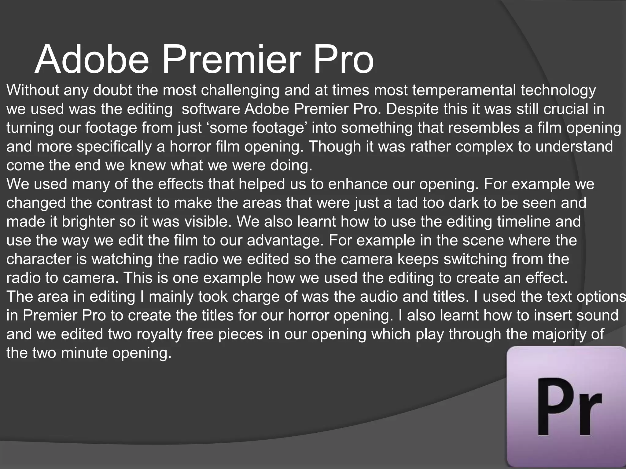 Adobe Premier Pro
Without any doubt the most challenging and at times most temperamental technology
we used was the editing software Adobe Premier Pro. Despite this it was still crucial in
turning our footage from just ‘some footage’ into something that resembles a film opening
and more specifically a horror film opening. Though it was rather complex to understand
come the end we knew what we were doing.
We used many of the effects that helped us to enhance our opening. For example we
changed the contrast to make the areas that were just a tad too dark to be seen and
made it brighter so it was visible. We also learnt how to use the editing timeline and
use the way we edit the film to our advantage. For example in the scene where the
character is watching the radio we edited so the camera keeps switching from the
radio to camera. This is one example how we used the editing to create an effect.
The area in editing I mainly took charge of was the audio and titles. I used the text options
in Premier Pro to create the titles for our horror opening. I also learnt how to insert sound
and we edited two royalty free pieces in our opening which play through the majority of
the two minute opening.
 