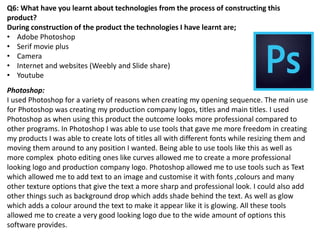 Q6: What have you learnt about technologies from the process of constructing this
product?
During construction of the product the technologies I have learnt are;
• Adobe Photoshop
• Serif movie plus
• Camera
• Internet and websites (Weebly and Slide share)
• Youtube
Photoshop:
I used Photoshop for a variety of reasons when creating my opening sequence. The main use
for Photoshop was creating my production company logos, titles and main titles. I used
Photoshop as when using this product the outcome looks more professional compared to
other programs. In Photoshop I was able to use tools that gave me more freedom in creating
my products I was able to create lots of titles all with different fonts while resizing them and
moving them around to any position I wanted. Being able to use tools like this as well as
more complex photo editing ones like curves allowed me to create a more professional
looking logo and production company logo. Photoshop allowed me to use tools such as Text
which allowed me to add text to an image and customise it with fonts ,colours and many
other texture options that give the text a more sharp and professional look. I could also add
other things such as background drop which adds shade behind the text. As well as glow
which adds a colour around the text to make it appear like it is glowing. All these tools
allowed me to create a very good looking logo due to the wide amount of options this
software provides.
 
