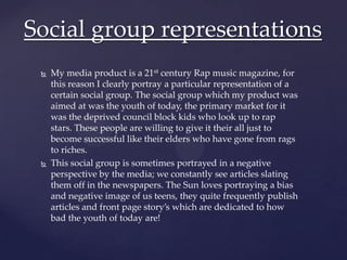  My media product is a 21st century Rap music magazine, for
this reason I clearly portray a particular representation of a
certain social group. The social group which my product was
aimed at was the youth of today, the primary market for it
was the deprived council block kids who look up to rap
stars. These people are willing to give it their all just to
become successful like their elders who have gone from rags
to riches.
 This social group is sometimes portrayed in a negative
perspective by the media; we constantly see articles slating
them off in the newspapers. The Sun loves portraying a bias
and negative image of us teens, they quite frequently publish
articles and front page story’s which are dedicated to how
bad the youth of today are!
Social group representations
 