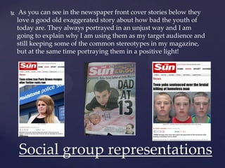  As you can see in the newspaper front cover stories below they
love a good old exaggerated story about how bad the youth of
today are. They always portrayed in an unjust way and I am
going to explain why I am using them as my target audience and
still keeping some of the common stereotypes in my magazine,
but at the same time portraying them in a positive light!
Social group representations
 
