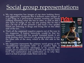  My rap magazine has images of rap stars looking fierce
and aggressive, alongside this it features some images of
a girl lying in a provocative manner wearing not much
clothing flaunting what she has to offer, as well as this I
also have an image of my rap star posing like he has a
gun. On top of all the pictures I also have a few quotes
which are referring to drugs and living life on the other
side of the law.
 That’s all the supposed negative aspects out of the way in
my magazine. A typical stereotype would be that my
magazine readers and the people featured inside it are
drug dealing sluts! However I am going to portray to you
the other side of the story, which is the real side to the
story!
 My magazine represents the primary social group of the
“troublesome teen/ghetto kids” in a positive light, it
fulfils all the necessary ideologies in its content, the
images are no different to those in XXL and Vibe but mine
have this explanation and justification as to why they
aren't as bad as people make them out to be.
Social group representations
 