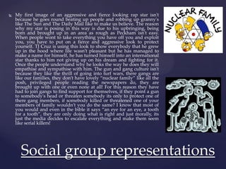  My first image of an aggressive and fierce looking rap star isn't
because he goes round beating up people and robbing up granny's
like The Sun and The Daily Mail like to make us believe. The reason
why my star is posing in this way is due to his upbringing, being
born and brought up in an area as rough as Peckham isn't easy.
When people wont to take everything you have off you and exploit
you, you have to put on a fierce and aggressive look to protect
yourself. TJ Cruz is using this look to show everybody that he grew
up in the hood where life wasn’t pleasant but he has managed to
make a name for himself, he has turned himself into an international
star thanks to him not giving up on his dream and fighting for it.
Once the people understand why he looks the way he does they will
empathise and sympathise with him. The gun and gang culture isn't
because they like the thrill of going into turf wars, there gangs are
like our families, they don’t have lovely “nuclear family” like all the
posh, privileged people reading the newspapers do, they are
brought up with one or even none at all! For this reason they have
had to join gangs to find support for themselves, if they point a gun
to somebody's head or threaten somebody its only to protect one of
there gang members, if somebody killed or threatened one of your
members of family wouldn’t you do the same? I know that most of
you would and even in the bible it says “an eye for an eye, a tooth
for a tooth”, they are only doing what is right and just morally, its
just the media decides to escalate everything and make them seem
like serial killers!
Social group representations
 