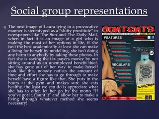  The next image of Laura lying in a provocative
manner is stereotyped as a “slutty prostitute” in
newspapers like The Sun and The Daily Mail,
when in fact it is an image of a girl who is
making the most of her options in life, if she
isn't the best academically at least she can make
a living for herself by modelling, she isn't doing
any harm to anybody by taking these photos. In
fact she is saving the tax payers money by not
sitting around as an unemployed benefit thief,
she has gone out of her way to make herself
look like this, nobody notices the amount of
time and effort she has to go through to make
herself have a figure like that. She puts in the
hours at the gym and makes sure she eats
healthy, the least we can do is appreciate what
she has to offer, let her go by the motto “If
you’ve got it, flaunt it” and allow her to make a
living through whatever method she seems
necessary!
Social group representations
 