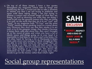  On top of all these images I have a few quotes
throughout my magazine which refer to drugs and
disobeying the law. I would just like to take a moment
to inform you that I am not trying to publicise and
agree with them taking drugs, I am just trying to
portray a correct and accurate image of what they are
doing. As well as showing you what they are doing I
want to tell you the genuine reason why they are doing
it as well, no the myth that they do it to act “cool” and
“hard”. In my magazine both “TJ Cruz” and the artist
“SAHI” mention about smoking weed in a round about
way. However they don’t say that they smoke it to act
cool, or to fit the gangster image, they smoke it because
it keeps them calm and stress free, they aren’t brought
up in the nicest of areas and when you have a lot of
family issues and things going on in your head it is
impossible to find time to sit down and write lyrics. On
the other hand by having a bit of Marijuana it helps
them calm down and manage to think straight so they
are able to write their lyrics for there songs! They are
only doing it so they can help aid their career, they
don’t deal it either, TJ Cruz mentions how he chose rap
over drug dealing at a young age, this shows the
dedication he had unlike a lot of young boys who
decide to go for the money rather than what's right!
Social group representations
 