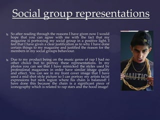  So after reading through the reasons I have given now I would
hope that you can agree with me with the fact that my
magazine is portraying my social group in a positive light. I
feel that I have given a clear justification as to why I have done
certain things to my magazine and justified the reason for the
members in my social groups behaviour.
 Due to my product being on the music genre of rap I had no
other choice but to portray these representations. In my
photos you can see that I have mimicked the styles used by
professional magazines in order have similar image quality
and effect. You can see in my front cover image that I have
used a mid shot style picture so I can portray my artists facial
expressions but neck region where his chain is balanced! I
have done this because the chain is a significant piece of
iconography which is related to rap stars and the hood image!
Social group representations
 