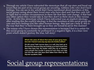  Through my article I have subverted the stereotype that all rap stars and hood rap
lovers that are part of my social group are uncaring, ruthless yobs who don’t have
feelings. You can see in my article that I have mentioned about members of this
social group caring about their loved ones who have died and that they only kill
or fight due to certain circumstances in there life that they cant change, if that had
any other option they would take it, but they don’t so there stuck in this vicious
cycle. At first this stereotype which I have subverted was an implicit ideology,
after reading this the explicit ideology is that the members of this social group do
care and have feelings just like other human beings, they just can t help it, this is
the way that they’ve been brought up so they are forced to act in this manner!
 The reason why I have chosen this representation is because I feel it is unfair for
this social group to constantly be portrayed in a negative light, it is a bias view
point which doesn’t portray the true, full story!
Social group representations
 