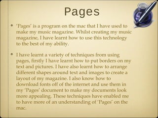 Pages
‘Pages’ is a program on the mac that I have used to
make my music magazine. Whilst creating my music
magazine, I have learnt how to use this technology
to the best of my ability.

I have learnt a variety of techniques from using
pages, firstly I have learnt how to put borders on my
text and pictures. I have also learnt how to arrange
different shapes around text and images to create a
layout of my magazine. I also know how to
download fonts off of the internet and use them in
my ‘Pages’ document to make my documents look
more appealing. These techniques have enabled me
to have more of an understanding of ‘Pages’ on the
mac.
 