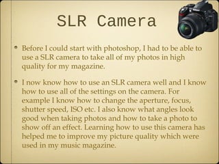SLR Camera
Before I could start with photoshop, I had to be able to
use a SLR camera to take all of my photos in high
quality for my magazine.

I now know how to use an SLR camera well and I know
how to use all of the settings on the camera. For
example I know how to change the aperture, focus,
shutter speed, ISO etc. I also know what angles look
good when taking photos and how to take a photo to
show off an effect. Learning how to use this camera has
helped me to improve my picture quality which were
used in my music magazine.
 