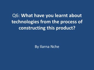 Q6: What have you learnt about
technologies from the process of
   constructing this product?


          By Ilarna Nche
 