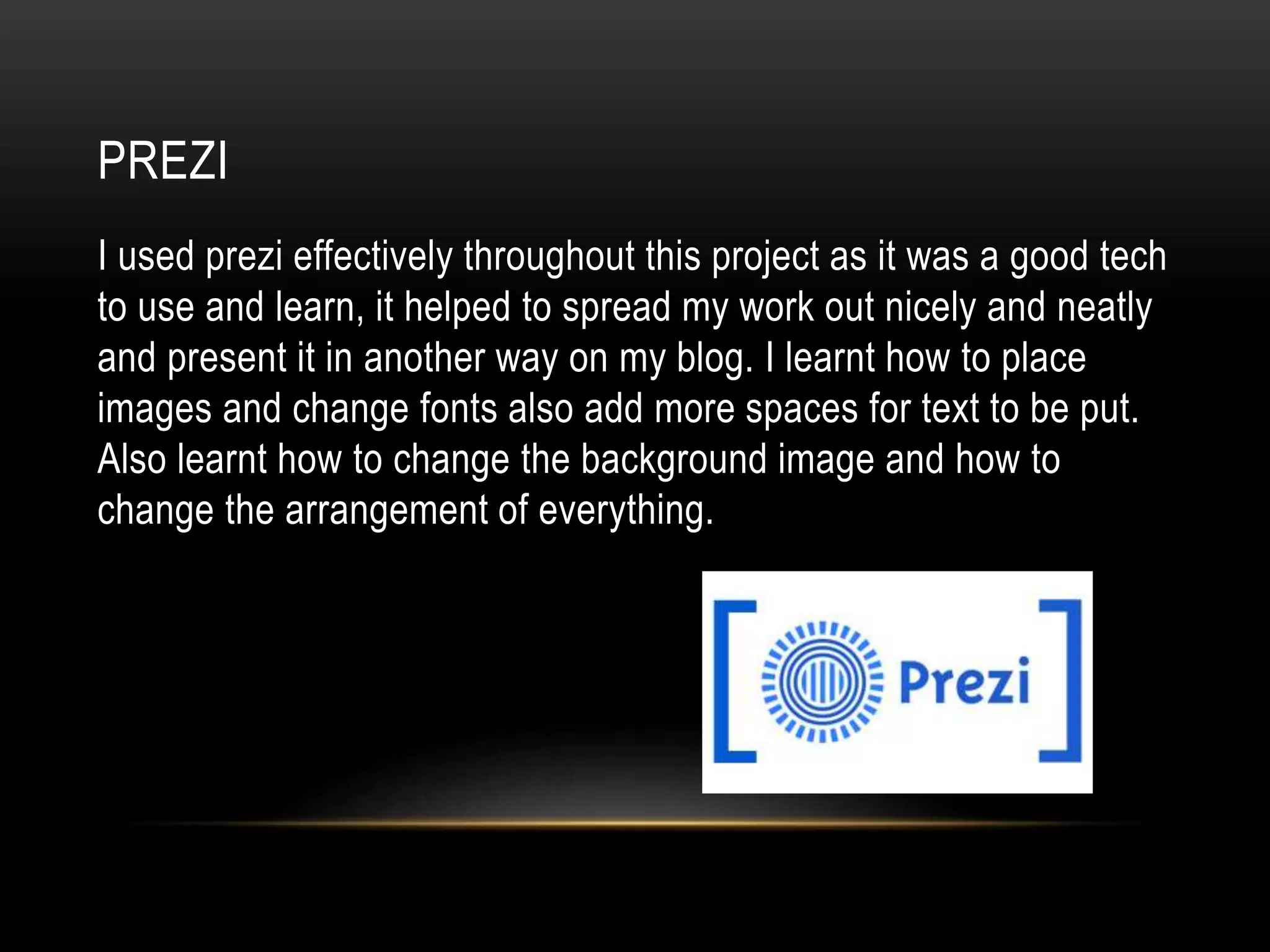 PREZI
I used prezi effectively throughout this project as it was a good tech
to use and learn, it helped to spread my work out nicely and neatly
and present it in another way on my blog. I learnt how to place
images and change fonts also add more spaces for text to be put.
Also learnt how to change the background image and how to
change the arrangement of everything.
 
