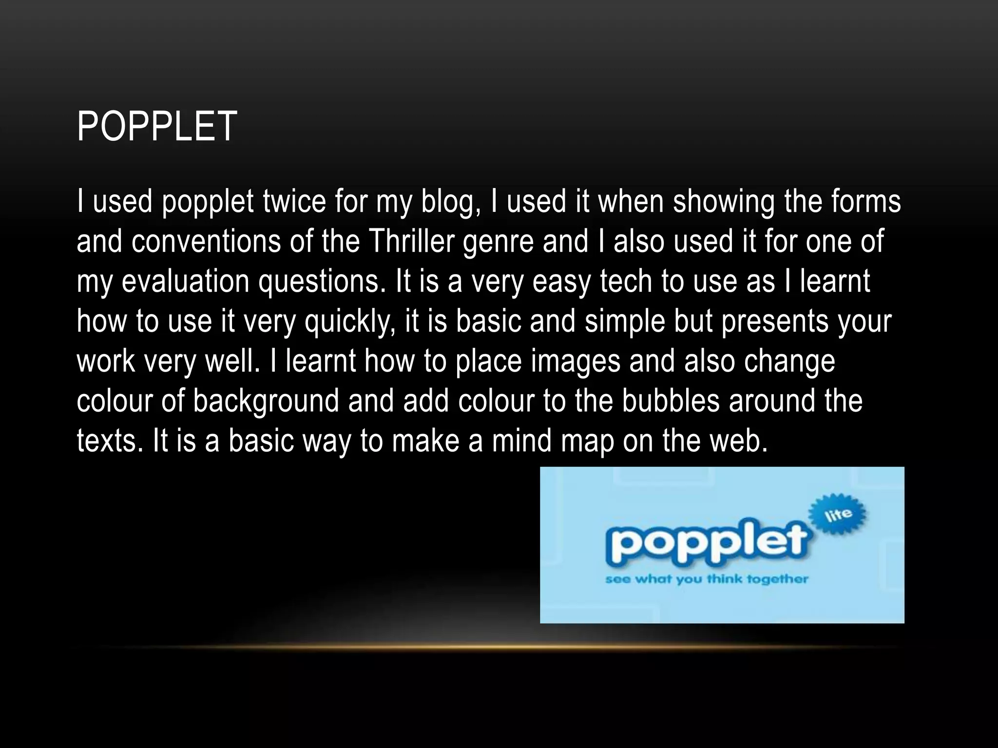 POPPLET
I used popplet twice for my blog, I used it when showing the forms
and conventions of the Thriller genre and I also used it for one of
my evaluation questions. It is a very easy tech to use as I learnt
how to use it very quickly, it is basic and simple but presents your
work very well. I learnt how to place images and also change
colour of background and add colour to the bubbles around the
texts. It is a basic way to make a mind map on the web.
 