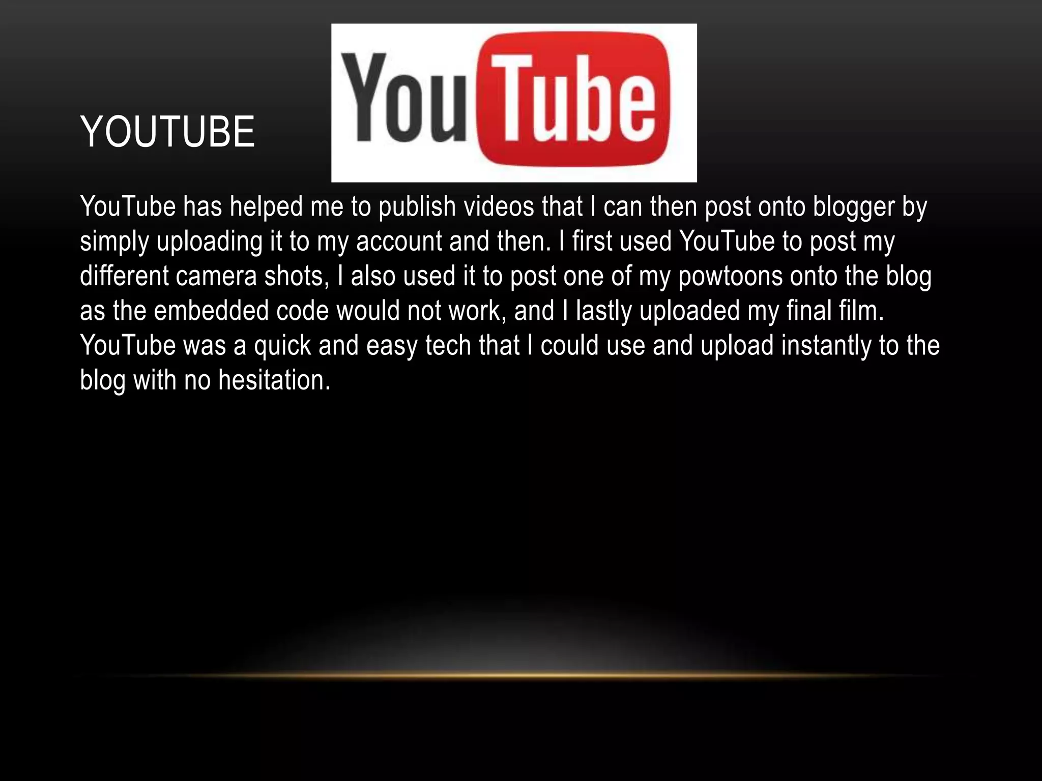YOUTUBE
YouTube has helped me to publish videos that I can then post onto blogger by
simply uploading it to my account and then. I first used YouTube to post my
different camera shots, I also used it to post one of my powtoons onto the blog
as the embedded code would not work, and I lastly uploaded my final film.
YouTube was a quick and easy tech that I could use and upload instantly to the
blog with no hesitation.
 