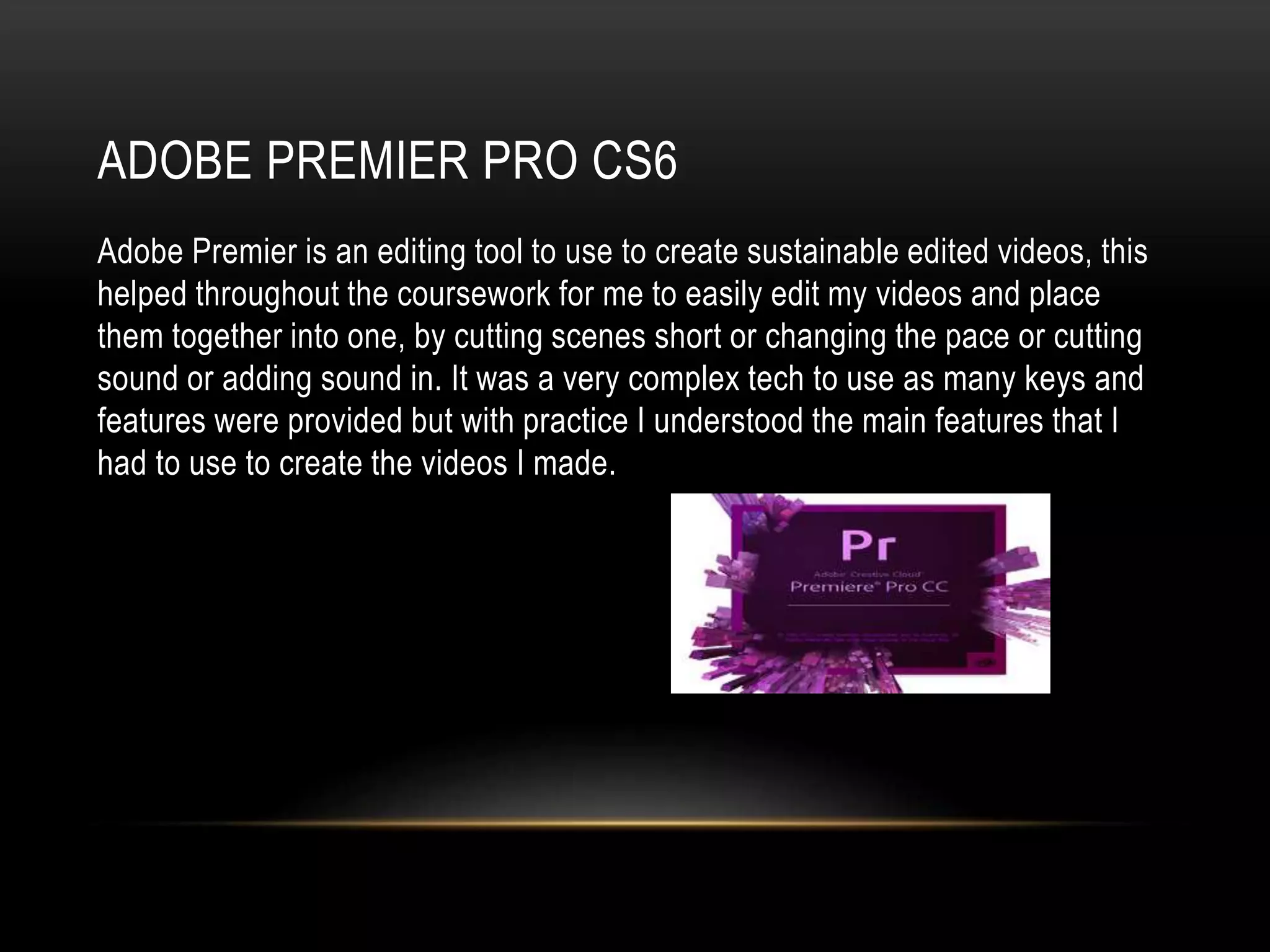 ADOBE PREMIER PRO CS6
Adobe Premier is an editing tool to use to create sustainable edited videos, this
helped throughout the coursework for me to easily edit my videos and place
them together into one, by cutting scenes short or changing the pace or cutting
sound or adding sound in. It was a very complex tech to use as many keys and
features were provided but with practice I understood the main features that I
had to use to create the videos I made.
 