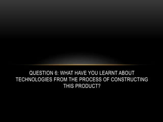QUESTION 6: WHAT HAVE YOU LEARNT ABOUT
TECHNOLOGIES FROM THE PROCESS OF CONSTRUCTING
THIS PRODUCT?
 