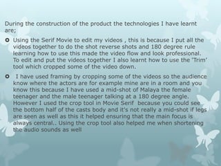 During the construction of the product the technologies I have learnt
are;
 Using the Serif Movie to edit my videos , this is because I put all the
videos together to do the shot reverse shots and 180 degree rule
learning how to use this made the video flow and look professional.
To edit and put the videos together I also learnt how to use the ‘Trim’
tool which cropped some of the video down.
 I have used framing by cropping some of the videos so the audience
know where the actors are for example mine are in a room and you
know this because I have used a mid-shot of Malaya the female
teenager and the male teenager talking at a 180 degree angle.
However I used the crop tool in Movie Serif because you could see
the bottom half of the casts body and it's not really a mid-shot if legs
are seen as well as this it helped ensuring that the main focus is
always central.. Using the crop tool also helped me when shortening
the audio sounds as well
 