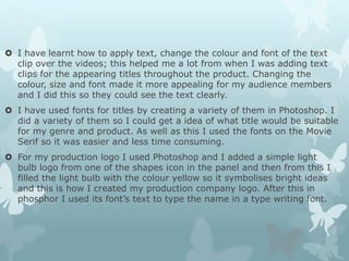  I have learnt how to apply text, change the colour and font of the text
clip over the videos; this helped me a lot from when I was adding text
clips for the appearing titles throughout the product. Changing the
colour, size and font made it more appealing for my audience members
and I did this so they could see the text clearly.
 I have used fonts for titles by creating a variety of them in Photoshop. I
did a variety of them so I could get a idea of what title would be suitable
for my genre and product. As well as this I used the fonts on the Movie
Serif so it was easier and less time consuming.
 For my production logo I used Photoshop and I added a simple light
bulb logo from one of the shapes icon in the panel and then from this I
filled the light bulb with the colour yellow so it symbolises bright ideas
and this is how I created my production company logo. After this in
phosphor I used its font’s text to type the name in a type writing font.
 