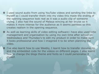  I used sound audio from using YouTube videos and sending the links to
myself so I could transfer them into my video this made the ending of
the opening sequence look real as it was a audio clip of someone
crying. I also had the sound of Malaya wincing at her bruise so it
makes it more intense for the audience as it seems painless so this
creates realism in the opening sequence.
 As well as learning skills of video editing software i have also used time
management and organisation by using my own time after school on
Wednesdays and Thursday's to edit my product in order to make sure
it looks professional and how I imagined it to be when planning the
video.
 I've also learnt how to use Weebly, I learnt how to transfer documents
and the embedded code for the videos on different pages. I also learnt
how to change the blogs theme and fonts so I could personalise it
myself.
 