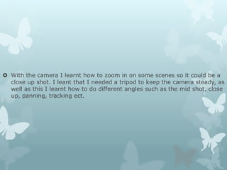  With the camera I learnt how to zoom in on some scenes so it could be a
close up shot. I leant that I needed a tripod to keep the camera steady, as
well as this I learnt how to do different angles such as the mid shot, close
up, panning, tracking ect.
 
