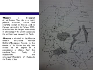 •Moscow   is  the capital 
city  of Russia.  The  city  is  a  major 
political,  economic,  cultural  and 
scientific  center  in  Russia  and  in 
Europe.  According  to Forbes  2011, 
Moscow  has  the  largest  community 
of billionaires in the world. 
Moscow is 
the northernmost megacity on Earth.
•Moscow  is  situated  on  the Moskva 
River in  the Central  Federal 
District of European  Russia.  In  the 
course  of  its  history  the  city  has 
served  as  the  capital  of  a 
progression  of  states,  from  the 
medieval Grand  Duchy  of 
Moscow and  the 
subsequent Tsardom  of  Russia to 
the Soviet Union.
 