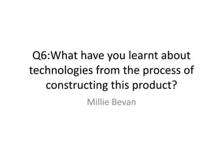 Q6:What have you learnt about
technologies from the process of
constructing this product?
Millie Bevan
 