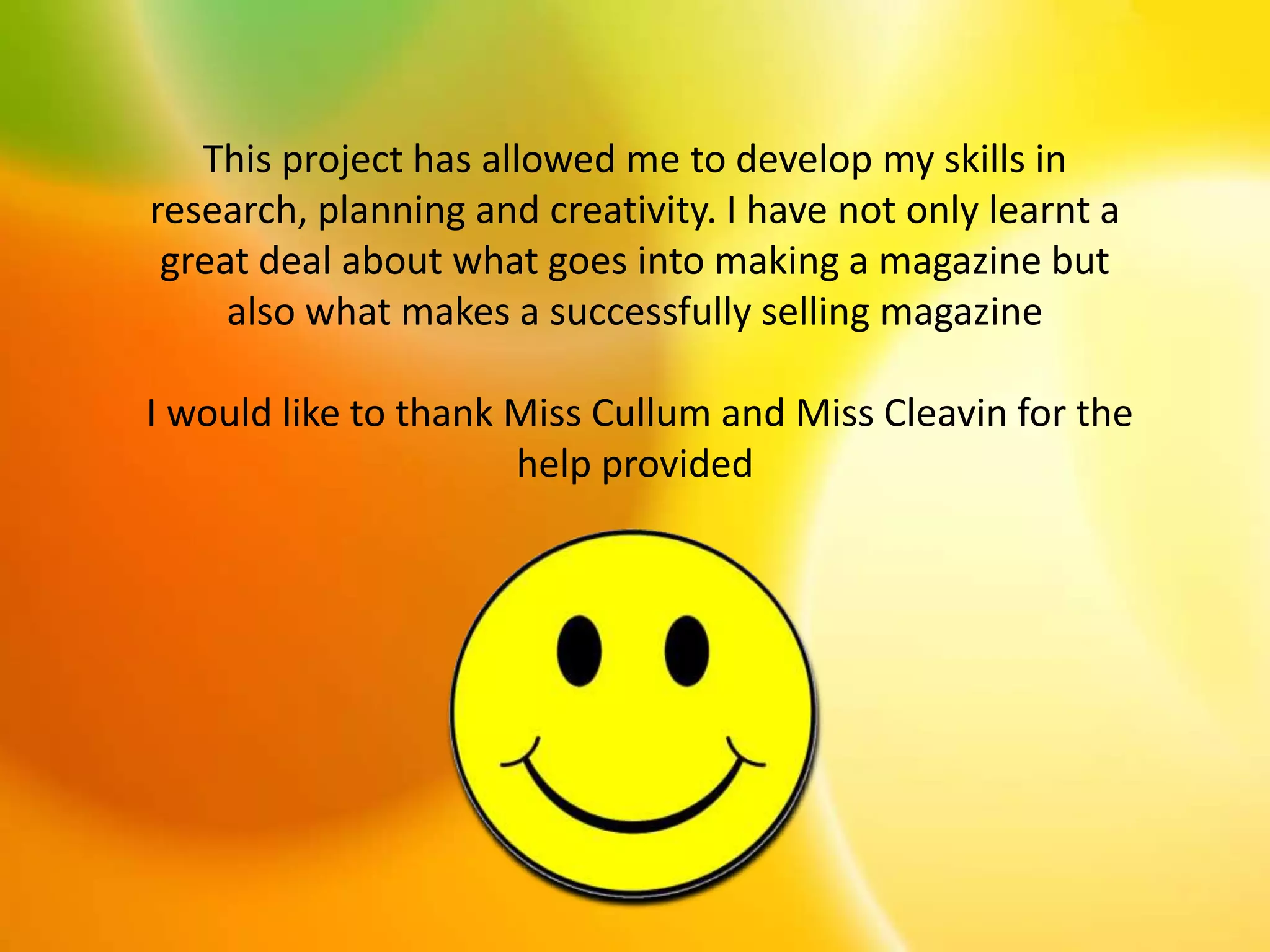 This project has allowed me to develop my skills in
research, planning and creativity. I have not only learnt a
great deal about what goes into making a magazine but
also what makes a successfully selling magazine
I would like to thank Miss Cullum and Miss Cleavin for the
help provided
