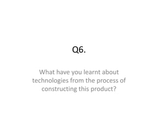 Q6.
What have you learnt about
technologies from the process of
constructing this product?
 